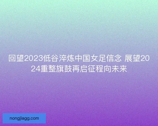 回望2023低谷淬炼中国女足信念 展望2024重整旗鼓再启征程向未来