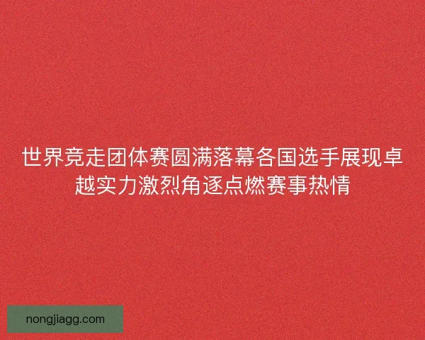 世界竞走团体赛圆满落幕各国选手展现卓越实力激烈角逐点燃赛事热情