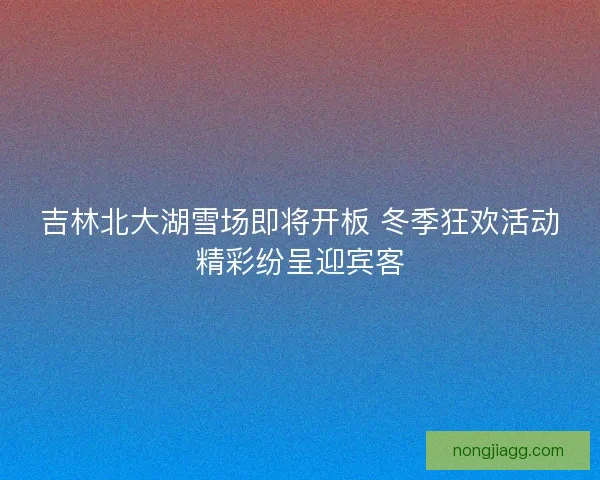 吉林北大湖雪场即将开板 冬季狂欢活动精彩纷呈迎宾客