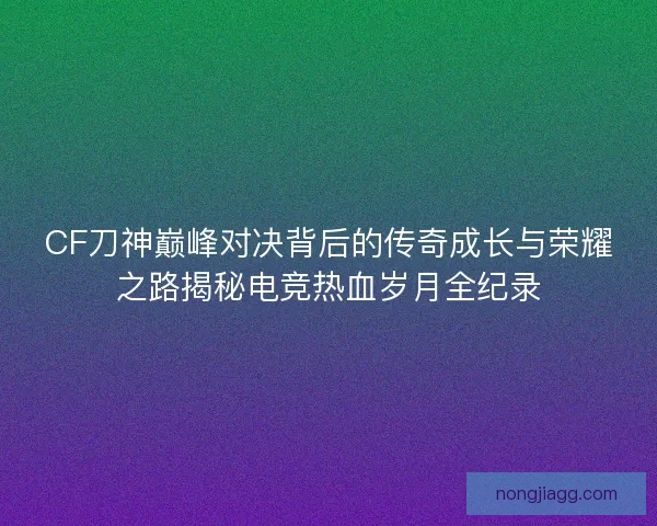 CF刀神巅峰对决背后的传奇成长与荣耀之路揭秘电竞热血岁月全纪录