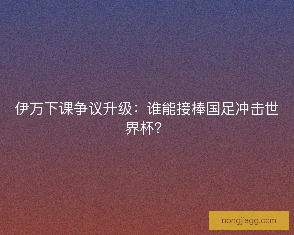伊万下课争议升级：谁能接棒国足冲击世界杯？